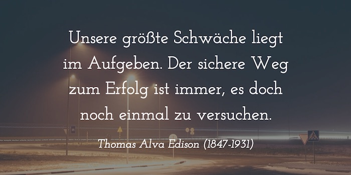 „Unsere größte Schwäche liegt im Aufgeben. Der sichere Weg zum Erfolg ist immer, es doch noch einmal zu versuchen.“ Thomas Alva Edison (1847-1931)